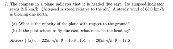 7. The compass in a plane indicates that it is headed due east. Its airspeed indicator reads 215 km/h. (Airspeed is speed relative to the air.) A steady wind of 65.0 km/h is blowing due north (a) What is the velocity of the plane with respect to the ground? (b) If the pilot wishes to fly due east, what must be the heading? Answer l (a) v = 225km/h; θ= 16.8°; (b). U /h; θ 17.60. - 205km