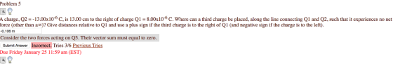 Problem 5 1 charge, Q2--13.00x106C, is 13.00 cm to the right of charge Q1 8.00x10-6 C. Where can a third charge be placed, along the line connecting Q1 and Q2, such that it experiences no net force other than ±o ? Give distances relative to l and use a plus sign if the third charge is to the right of and ne a ve sig r hecha e s o e 0.106 m Consider the two forces acting on Q3. Their vector sum must equal to zero. Submit Answer Incorrect. Tries 3/6 Previous Tries Due Friday January 25 11:59 am (EST)