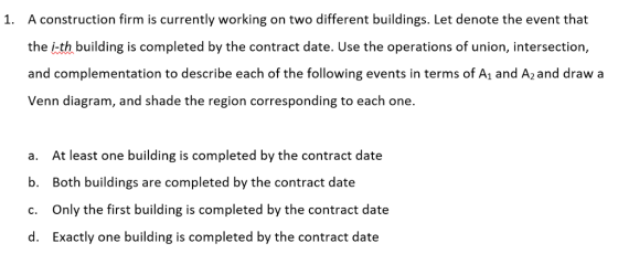 A construction firm is currently working on two different buildings. Let denote the event that the ith building is completed by the contract date. Use the operations of union, intersection, and complementation to describe each of the following events in terms of A1 and A2and draw a Venn diagram, and shade the region corresponding to each one. 1. At least one building is completed by the contract date Both buildings are completed by the contract date Only the first building is completed by the contract date Exactly one building is completed by the contract date a. b. c. d.