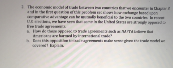 2. The economic model of trade between two countries that we encounter in Chapter 3 and in the first question of this problem set shows how exchange based uporn comparative advantage can be mutually beneficial to the two countries. In recent U.S. elections, we have seen that some in the United States are strongly opposed to free trade agreements a. How do those opposed to trade agreements such as NAFTA believe that Americans are harmed by international trade? Does this opposition to trade agreements make sense given the trade model we covered? Explain. b.