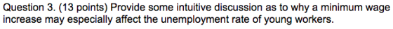 Question 3. (13 points) Provide some intuitive discussion as to why a minimum wage increase may especially affect the unemployment rate of young workers.