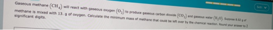 Gaseous methane (CH) will react with gaseous oxygen (O) to produce gaseous carbon dioxide (CO) and gaseous water (1,0). Suppo