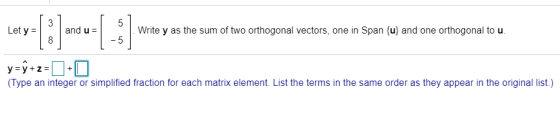 3 5 Let y = and us .Write y as the sum of two orthogonal vectors, one in Span {u} and one orthogonal to u. 8 -5 y=y+z=]] (Typ