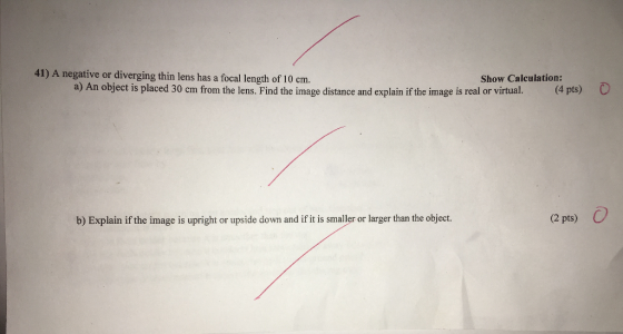 41) A negative or diverging thin lens has a focal length of 10 Show Calculation: a) An object is placed 30 cm from the lens. Find image distance and explain ifthe image is real or virtual (4 pts) b) Explain if the image is upright or upside down and if it is smaller or larger than the object. (2 pts)