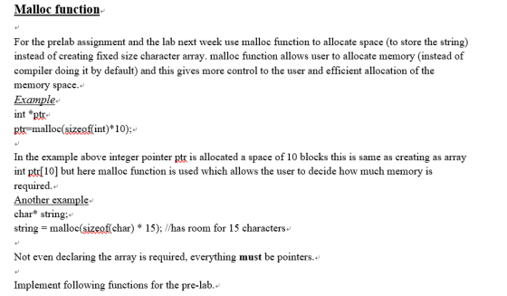 Malloc function- For the prelab assignment and the lab next week use malloc function to allocate space (to store the string) instead of creating fixed size character array. malloc function allows user to allocate memory (instead of compiler doing it by default) and this gives more control to the user and efficient allocation of the memory space. int *ptr ptr-malloc(sizeof(int)*10): In the example above integer pointer ptr is allocated a space of 10 blocks this is same as creating as array int pt[10] but here malloc function is used which allows the user to decide how much memory is required.» char string: string malloc(sizeef(char) 15); /has room for 15 characters eing the amay i reqpired eveything must be pointers.- Implement following functions for the pre-lab. 4