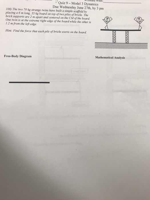 Quiz 9- Model 3 Dynamics Due Wednesday June 27th, by 3 pm 108) The two 70 kg strange twins have built a simple scaffold by placing a 6 m long, 35 kg board on top of two piles of bricks. The brick supports are 2 m apart and centered on the CM of the board One twin is at the extreme right edge of the board while the other is 1.2 m from the left edge. Hint: Find the force that each pile of bricks exerts on the board Free-Body Diagram Mathematical Analysis