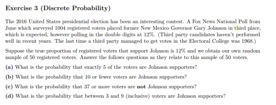 Exercise 3 (Discrete Probability) The 2016 United States presidential election has been an interesting contest. A Fox News National Poll from June which surveyed 1004 registered voters placed former New Mexico Governor Gary Johnson in third place. which is expected, however polling in the double digits at 12%. (Third party candidates havent performed well in recent years. The last time a third party managed to get votes in the Electoral College was 1968.) Suppose the true proportion of registered voters that support Johnson is 12% and we obtain our own random sample of 50 registered voters. Answer the follows questions as they relate to this sample of 50 voters. (a) What is the probability that exactly 5 of the voters are Johnson supporters? (b) What is the probability that 10 or fewer voters are Johnson supporters? (c) What is the probability that 37 or more voters are not Johnson supporters? (d) What is the probability that between 3 and 9 (inclusive) voters are Johnson supporters?