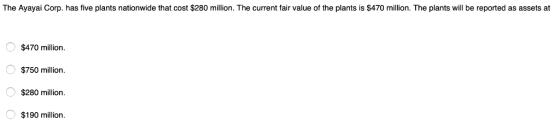 The Ayayai Corp. has five plants nationwide that cost $280 million. The current fair value of the plants is $470 million. The plants will be reported as assets at $470 million $750 million O $280 million $190 million