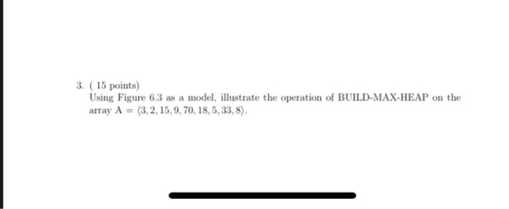 3. (15 points) Using Figure 6.3 as a model, illustrate the operation of BUILD-MAX-HEAP on the array A = (3,2,15,9, 70, 18,5,