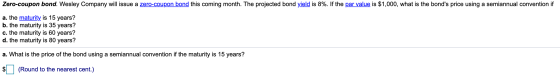 Zero-coupon bond. Wesley Company will issue a zero-coupon bond this coming month. The projected bond yield is 8%. If the par