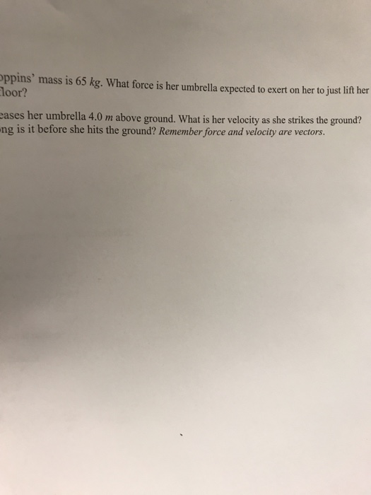 ppins mass is 65 kg. What force is her umbrella expected to exert on her to justlift her loor? cases her umbrella 4.0 m above ground. What is her velocity as she strikes the ground? ng is it before she hits the ground? Remember force and velocity are vectors.