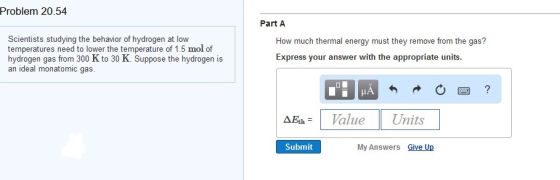 Problem 20.54. Scientists studying the behavior of hydrogen at low temperatures need to lower the temperature of 1.5 mol of hydrogen gas from 300 K to 30 K. Suppose the hydrogen is an ideal monatomic gas Part A How much thermal energy must they remove from the gas? Express your answer with the appropriate units AEth Value Units Submit My Answers Give U