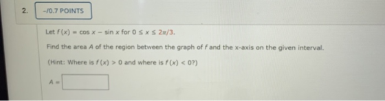 -10.7 POINTS Let f(x) = cos X - sin x for OS X S 27/3. Find the area A of the region between the graph of f and the x-axis on