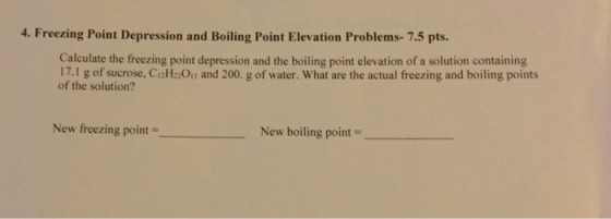 4. Freezing Point Depression and Boiling Point Elevation Problems-7.5 pts Calculate the freezing point depression and the boiling point elevation of a solution containing 17.l g of sucrose, CiH:Oi and 200. g of water. What are the actual freezing and boiling points of the solution? New freezing point New boiling point =