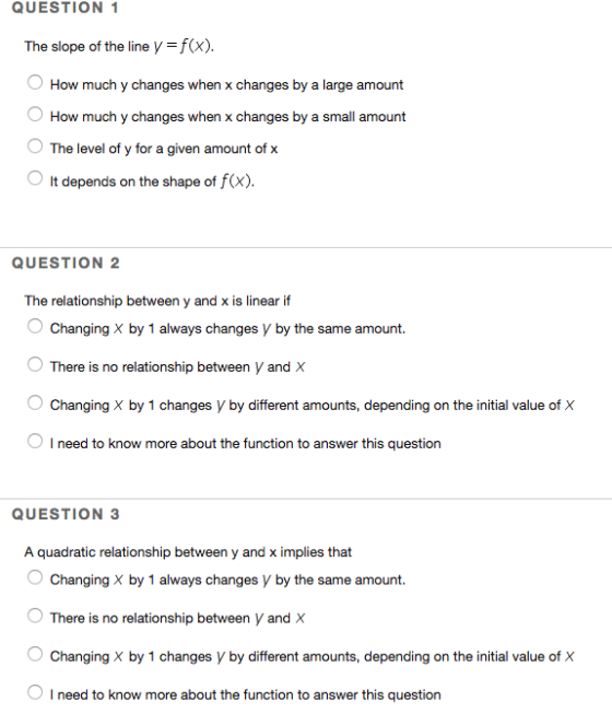 QUESTION 1 The slope of the line V f(x). O How much y changes when x changes by a large amount How much y changes when x changes by a small amount 0 The level of y for a given amount of x O It depends on the shape of f(x). QUESTION 2 The relationship between y and x is linear if Changing X by 1 always changes V by the same amount. There is no relationship between V and X Changing X by 1 changes V by different amounts, depending on the initial value of X O I need to know more about the function to answer this question QUESTION 3 A quadratic relationship between y and x implies that Changing X by 1 always changes y by the same amount. There is no relationship between V and X Changing X by 1 changes V by different amounts, depending on the initial value of X O I need to know more about the function to answer this question