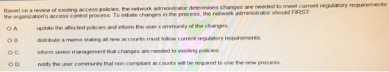Based on a review of existing access policies, the network administrator determines changes are needed to meet the organizations access control process. To initiate changes in the process, the network administrator should F O A update the affected policies and inform the user community of the changes distribute a memo stating all new accounts must follow current regulatory requirements inform senior management that changes are needed to existing policies notify the user community that non-compliant accounts will be required to use the new process. ?? O D