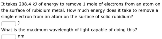It takes 208.4 kJ of energy to remove 1 mole of electrons from an atom on the surface of rubidium metal. How much energy does