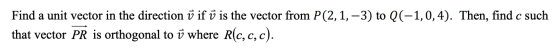 Find a unit vector in the direction ū if ū is the vector from P(2,1, -3) to ((-1,0,4). Then, find c such that vector PR is or