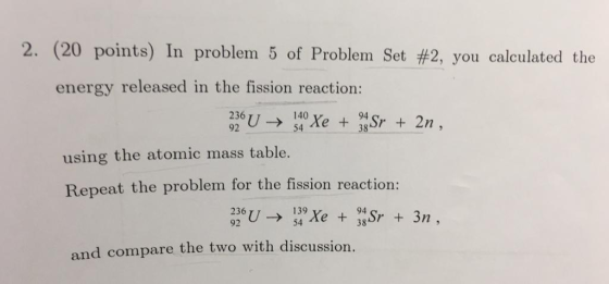 2, (20 points) In problem 5 of Problem Set #2, you calculated the energy released in the fission reaction: 236 92 U → 140 54 using the atomic mass table. Repeat the problem for the fission reaction: and compare the two with discussion.