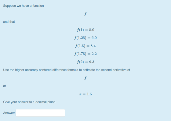 Suppose we have a function and that f(1) = 5.0 f(1.25) = 6.0 f(1.5) = 8.4 f(1.75) = 2.2 f(2) = 9.3 Use the higher accuracy ce