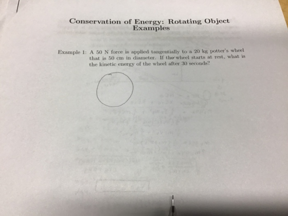 Conservation of Energy: Rotating Object Examples Example 1: A 50 N force is applied tangentially to a 20 kg potters wheel that is 50 cm in diameter. If tho wheel starts at rest, what is the kinetic energy of the wheel after 30 seconds?
