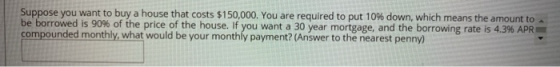 Suppose you want to buy a house that costs $150,000. You are required to put 10% down, which means the amount to be borrowed