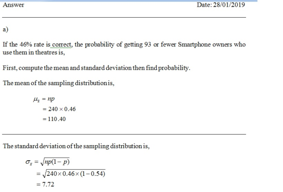Answeir Date: 28/01/2019 a) If the 46% rate is correct, the probability of getting 93 or fewer Smartphone owners who use them in theatres is, First, compute the mean and standard deviation then find probability The mean of the sampling distribution i 240 × 0.46 110.40 The standard deviation of the sampling distribution is, - 240x 0.46x (1-0.54)