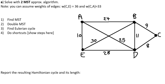 a) Solve with 2 MST approx. algorithm. Note: you can assume weights of edges: w(C,E) = 36 and w(C,A)=33 A B 24 1) Find MST 2)