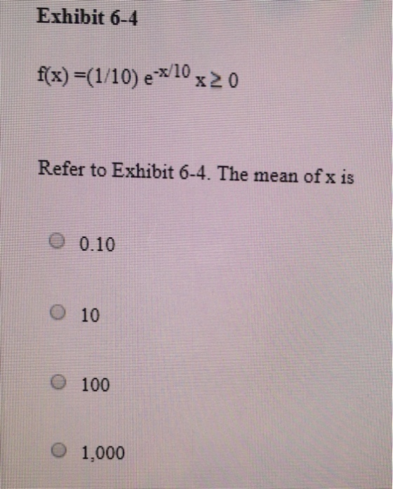 Exhibit 6-4 f(x)-(1/10) e-x/10 x 2 0 Refer to Exhibit 6-4. The mean of x is O 0.10 O 10 100 1,000