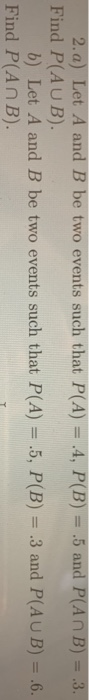2. a) Let A and B be two events such that P(A) 4, P(B) .5 and P(AnB) 3 Find P(AUB). b) Let A and B be two events such that P(
