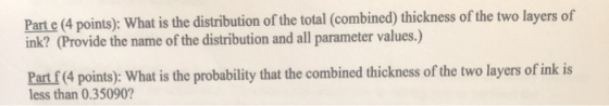 Part e (4 points): What is the distribution of the total (combined) thickness of the two layers of ink? (Provide the name of