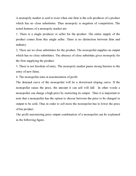A monopoly market is said to exist when one firm is the sole producer of a product which has no close substitutes. Thus monopoly is negation of competition. The noted features of a monopoly market are: 1. There is a single producer or seller for the product. The entire supply of the product comes from this single seller. There is no distinction between firm and industry 2. There are no close substitutes for the product. The monopolist supplies an output which has no close substitutes. The absence of close substitute gives monopoly for the firm supplying the product. 3. There is not freedom of entry. The monopoly market pause strong barriers to the entry of new firms. 4. The monopolist aims at maximization of profit The demand curve of the monopolist will be a downward sloping curve. If the monopolist raises the price, the amount i can sell will fal In other words a monopolist can charge a high price by restricting its output. Thus it is important to note that a monopolist has the option to choose between the price to be charged or output to be sold. Thus in order to sell more the monopolist has to lower the price of his product The profit maximizing price output combination of a monopolist can be explained in the following figure.