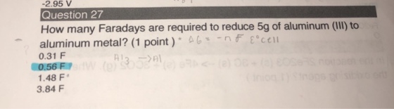 2.95 V Question 27 How many Faradays are required to reduce 5g of aluminum (IIl) to aluminum metal? (1 point) 4Gce 0.31 F 0.56 F 1.48 F 3.84 F