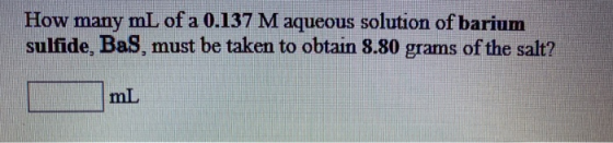 How many mL of a 0.137 M aqueous solution of barium sulfide, Bas, must be taken to obtain 8.80 grams of the salt? mL