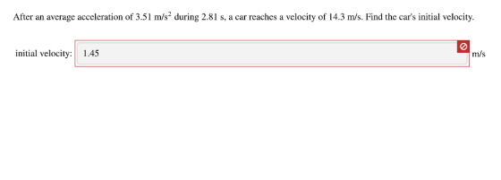 After an average acceleration of 3.51 m/s2 during 2.81 s, a car reaches a velocity of 14.3 m/s. Find the cars initial velocity. initial velocity: 1.45 m/s
