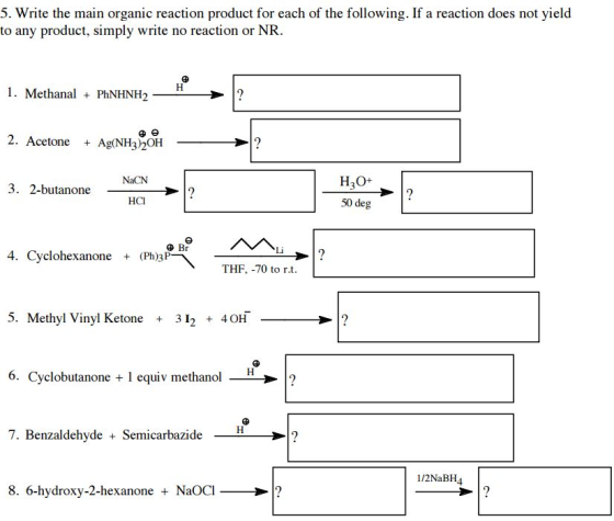 5. Write the main organic reaction product for each of the following. If a reaction does not yield to any product, simply write no reaction or NR. l. Methanal PhNHNH2 I? 2. Acetone Ag(NH32OH NaCN H2O+ 3. 2-butanone HCI 50 deg Br 4. Cyclohexanone (Ph)3P THF, -70 to rt. 5. Methyl Vinyl Ketone 3 I 40 6. Cyclobutanone 1 equiv methanol -H 2 7. Benzaldehyde Semicarbazide 12NaBH4 8. 6-hydroxy-2-hexanone NaOCl