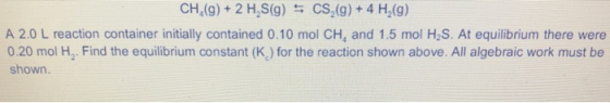 CH,(9) + 2 H,S(g) = CS (9) + 4 H (9) A 2.0 L reaction container initially contained 0.10 mol CH, and 1.5 mol H2S. At equilibr