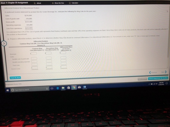 Week 11 Chapter 25 Assignmentelbook Show Me How Differential Nnalysis for a Discontinued Product A condensed incene statement by product line for Crown Beverage Inc. inkated the follow?) for ting Cda for the past year for King Cols for the ast 234,000 109,000 $125,000 145,000 Cost of goods sold Gross proe Operaltig expenses Loss from operations $(20,000) It is estimated the product is ?1connued fived. Since King Cols is only one of many products, the ncotsl mot that13% of the cost of goods sold represens find factory overhead costs and that 19% ct the opmoting experoes are Dfierential Analysis Contimae King Cola (Alh. 1) r Diecontinse King Cola (Alt. Continue Kig Cols (Atenative 1) Cokemative 2) (Ateemathve Type here to search.