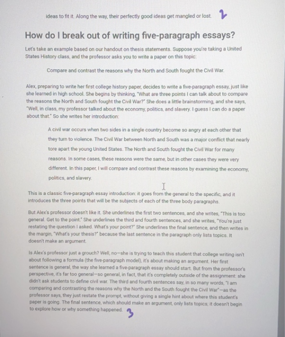 ideas to fit it. Along the way, their perfectly good ideas get mangled or lost How do I break out of writing five-paragraph essays? Lets take an example based on our handout on thesis statements. Suppose youre taking a United States History class, and the professor asks you to write a paper on this topic Compare and contrast the reasons why the North and South fought the Civil War Alex, preparing to write her first college history paper, decides to write a five-paragraph essay, just like she learned in high school. She begins by thinking. What are three points I can talk about to compare the reasons the North and South fought the Civil War? She does a little brainstorming, and she says Well, in class, my professor talked about the economy, politics, and slavery. I guess I can do a paper about that. So she writes her introduction: A civil war occurs when two sides in a single country become so angry at each other that they turn to violence. The Civil War between North and South was a major conflict that nearly tore apart the young United States. The North and South fought the Civil War for many reasons. In some cases, these reasons were the same, but in other cases they were very different. In this paper, I will compare and contrast these reasons by examining the economy politics, and slavery This is a classic five-paragraph essay introduction: it goes from the general to the specific, and it introduces the three points that will be the subjects of each of the three body paragraphs But Alexs professor doesnt like it. She underlines the first two sentences, and she writes, This is too general. Get to the point: She underlines the third and fourth sentences, and she writes, Youre just restating the question I asked. Whats your point? She underlines the final sentence, and then writes in the margin, Whats your thesis? because the last sentence in the paragraph only lists topics. It doesnt make an argument Is Alexs professor just a grouch? Well, no-she is trying to teach this student that college writing isnt about following a formula (the five-paragraph model), its about making an argument. Her first sentence is general, the way she learned a five-paragraph essay should start. But from the professors perspective, its far too general-so general, in fact, that its completely outside of the assignment she didnt ask students to define civil war. The third and fourth sentences say, in so many words, I am comparing and contrasting the reasons why the North and the South fought the Civil War-as the professor says, they just restate the prompt, without giving a single hint about where this students paper is going. The final sentence, which should make an argument, only lists topics; it doesnt begin to explore how or why something happened