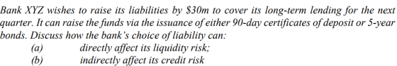 Bank XYZ wishes to raise its liabilities by $30m to cover its long-term lending for the next quarter. It can raise the funds via the issuance of either 90-day certificates of deposit or 5-year bonds. Discuss how the banks choice of liability can: directly affect its liquidity risk; indirectly affect its credit risk