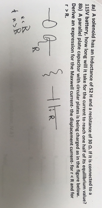 8a) A solenoid has an inductance of 52 H and a resistance 115V batt of 30 ?. If it is connected to a ery, how long will it take for the current to reach one half of its equilibrium value? 8b) A parallel plate capacitor with circular plates is being charged as in the figure below. Derive an expression for the Maxwell current-the displacement current- for r < R and for r >R.