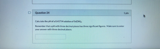 Question 24 1 pts Calculate the pH of a 0.417 M solution of Sr(OH)2. Remember that a pH with three decimal places has three s
