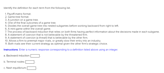 Identify the definition for each term from the following list. 1. Payoff-matrix format 2. Game-tree format 3. A junction on a game tree. 4. One of the final outcomes of a game tree. 5. Divides the overall game tree into nested subgames before working backward from right to left. 6. A mini-game within the overall game. 7. The process of backward induction that relies on both firms having perfect information about the decisions made in each subgame. 8. A statement of coercion that is not believable by the threatened firm. 9. A statement of coercion (a threat) that is believable by the other firm. 0. Allows a firm to preempt major rivals, or greatly slow their entry into an industry. 11. Both rivals see their current strategy as optimal given the other firms strategic choice. tuctionsE Enter a numeric response corresponding to a definition listed above using an integer a. Backward induction: b. Terminal nodes: c. Nash equilibrium: