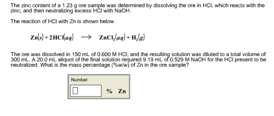 The zinc content of a 1.23 g ore sample was determined by dissolving the ore in HCI, which reacts with the zinc, and then neutralizing excess HCl with NaOH. The reaction of HCI with Zn is shown below. Zn(s)-2HCl(aq) → ZnCl2(aq)-H,(g) The ore was dissolved in 150 mL of 0.600 M HCI, and the resulting solution was diluted to a total volume of 300 mL. A 20.0 mL aliquot of the final solution required 9.19 mL of 0.529 M NaOH for the HCI present to be neutralized. What is the mass percentage (%w/w) of Zn in the ore sample? Number %Zn