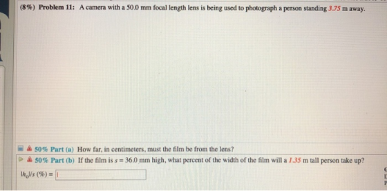 (8%) Problem 11: A camera with a 50.0 mm focal length lens is being used to photograph a person standing 3.75 m away. A 50% P