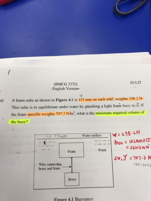 SULIT (BMCG 2372) -English Version- ure 4.1 is 152 mm on cach side, weights 298.2N A brass cube as shown in Fig This cube is in equilibrium under water by attaching a light foam buoy to it. If the foam specific weights 707.3 N/m2, what is the minimum required the buoy? a) Water surface 33164 mm Water Foam Wre conecting brass and foam -70.1073 Brass Figure 4.1 Buovancy