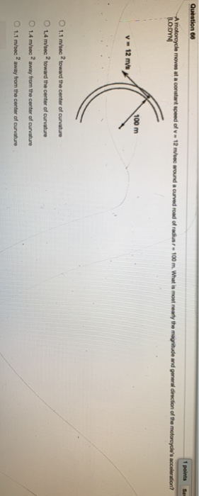 Quèstion 66 1 points A motorcycle moves at a constarnt speed of v12 m/sec around a curved road of radiusr 100 m. What is most