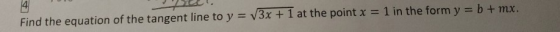 Find the equation of the tangent line to y = V3x + 1 at the point x = 1 in the form y = b + mx.