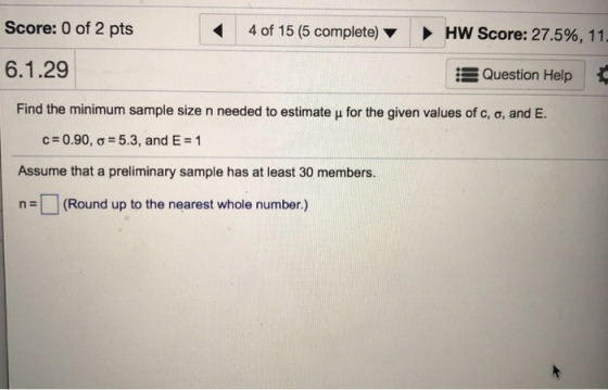 Score: 0 of 2 pts 4 of 15 (5 complete) > HW Score: 27.5%, 11 6.1.29 Question Help Find the minimum sample size n needed to estimate ? for the given values of c, ?, and E. 0.90, ?_ 5.3, and E#1 Assume that a preliminary sample has at least 30 members. n(Round up to the nearest whole number.)