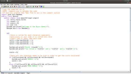 Activities Grasp Sat 10:56 Bunco Java Phome/skyhawk14/Chegg/Java -JGRASP CSD (Java) File Edit View Build Settings Tools Help //copy the code and run it /NOTE: comments are in between the code //If have any problem then feel free to ask in the comment section import java.util.Random; public class Bunco public static void main(String args) int rol11,rol12, roll3; int round1; int score = θ int sum = θ; System.out.print( Welcome to the Bunco Game\n); Random die = new Random(); //dice is rolled for each iteration separately //previously in your code it is rolled only once //that s why it shows same each time rolli-die.nextInt (6) + 1; roll3 = die.nextInt (6) + 1; roll2 die.nextInt (6) + 1; System.out.print Round +round+n System.out.print (You rolled a rol11+ and a rol12+ and a +roll3+n score -0 //here only one condition needs to be true in order to get the score calculated if (roll1-round && roll2-round &&roll3-round) System.out.print(BUNCO! \n); score21 else if (rolll-roll2 && roll2 roll3 && roll3 rolll)( System.out.print ( MINI BUNCO! n score = 5; . ws|BLK Line :22 Col: 10(4) Code:0 Top: 1